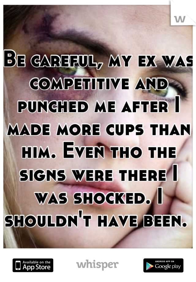 Be careful, my ex was competitive and punched me after I made more cups than him. Even tho the signs were there I was shocked. I shouldn't have been. 