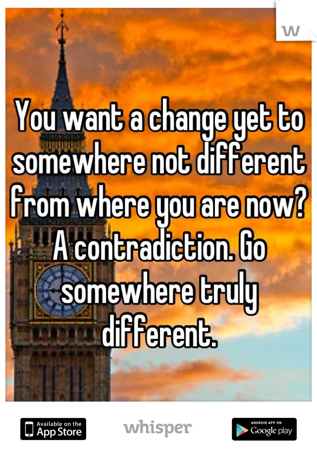 You want a change yet to somewhere not different from where you are now? A contradiction. Go somewhere truly different.