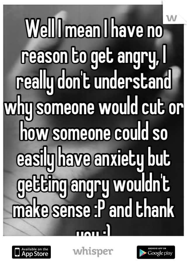 Well I mean I have no reason to get angry, I really don't understand why someone would cut or how someone could so easily have anxiety but getting angry wouldn't make sense :P and thank you :)