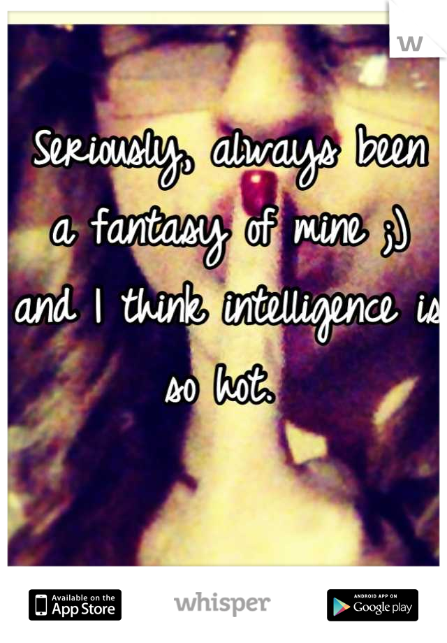 Seriously, always been a fantasy of mine ;) and I think intelligence is so hot. 
