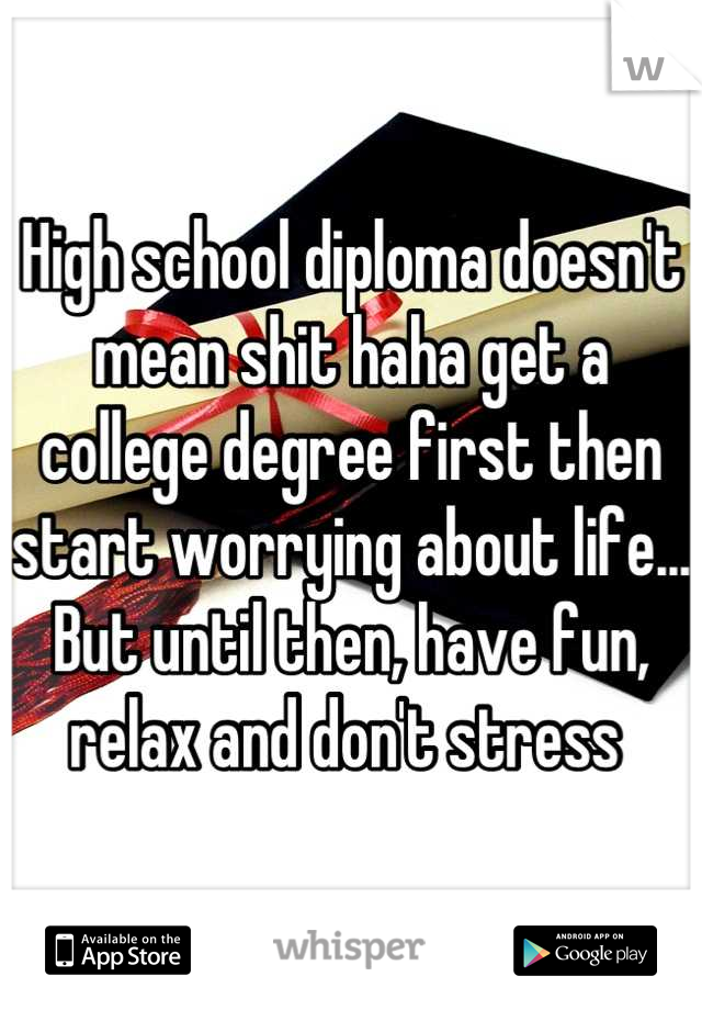 High school diploma doesn't mean shit haha get a college degree first then start worrying about life... But until then, have fun, relax and don't stress 