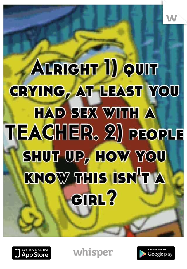 Alright 1) quit crying, at least you had sex with a TEACHER. 2) people shut up, how you know this isn't a girl?