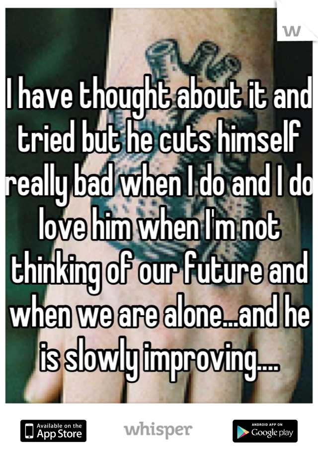 I have thought about it and tried but he cuts himself really bad when I do and I do love him when I'm not thinking of our future and when we are alone...and he is slowly improving....