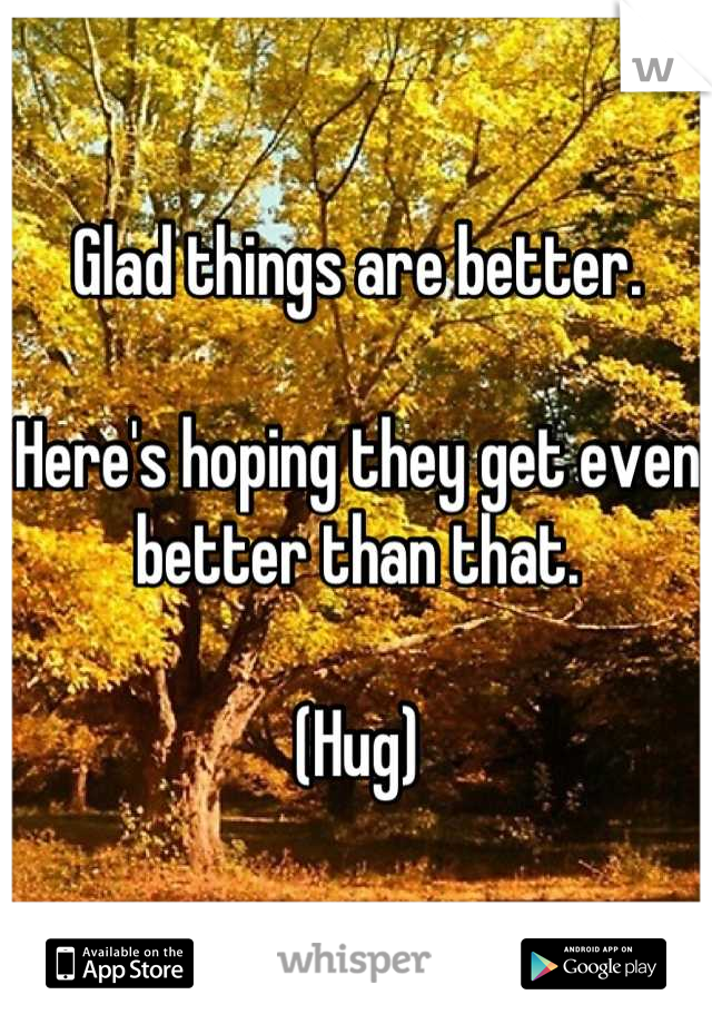 Glad things are better.

Here's hoping they get even better than that.

(Hug)