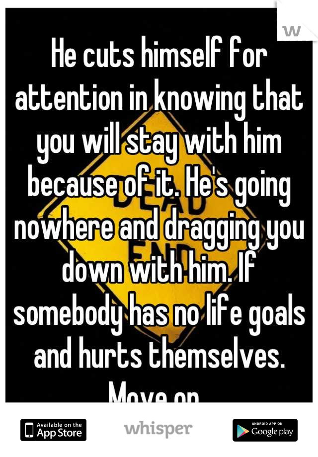 He cuts himself for attention in knowing that you will stay with him because of it. He's going nowhere and dragging you down with him. If somebody has no life goals and hurts themselves. Move on. 