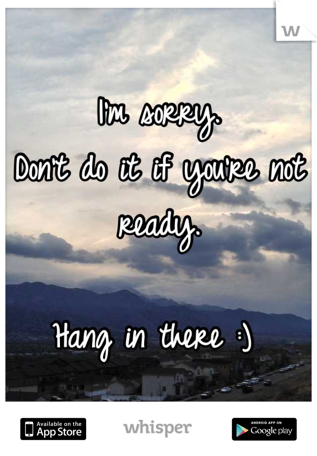I'm sorry. 
Don't do it if you're not ready. 

Hang in there :) 