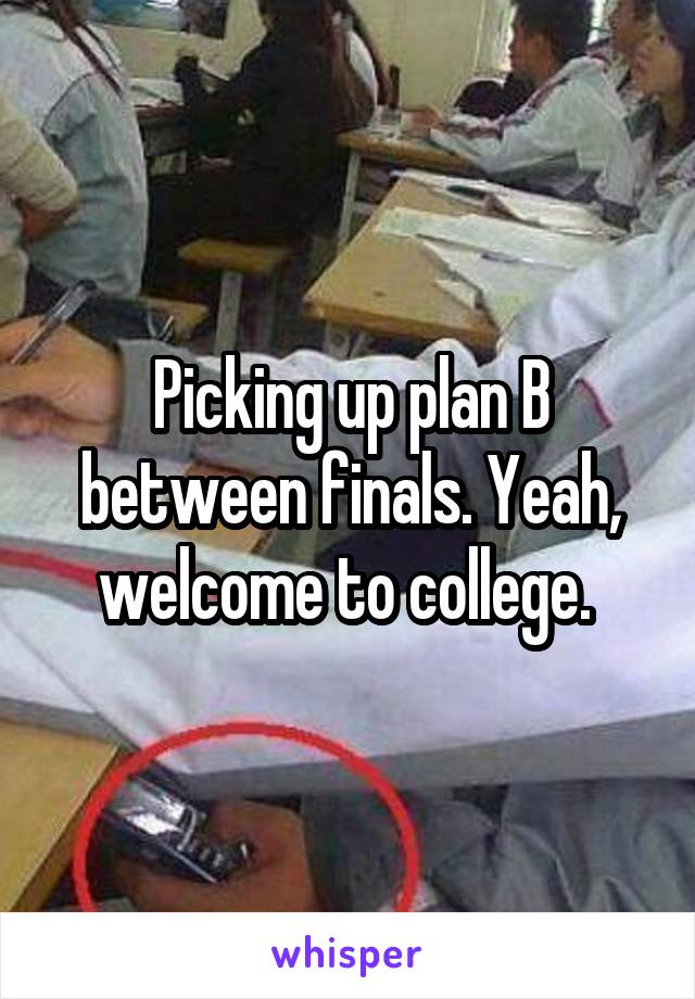 Picking up plan B between finals. Yeah, welcome to college. 