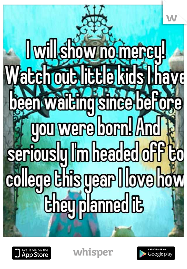 I will show no mercy! Watch out little kids I have been waiting since before you were born! And seriously I'm headed off to college this year I love how they planned it 