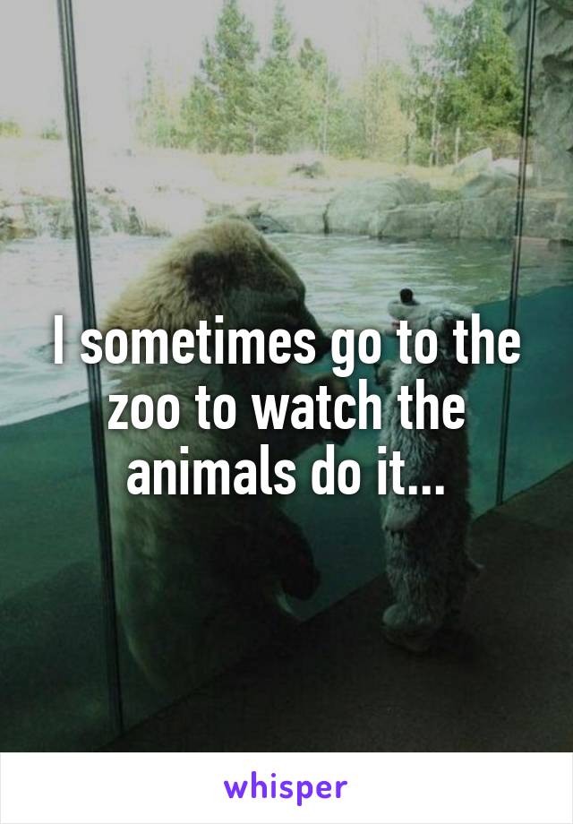 I sometimes go to the zoo to watch the animals do it...