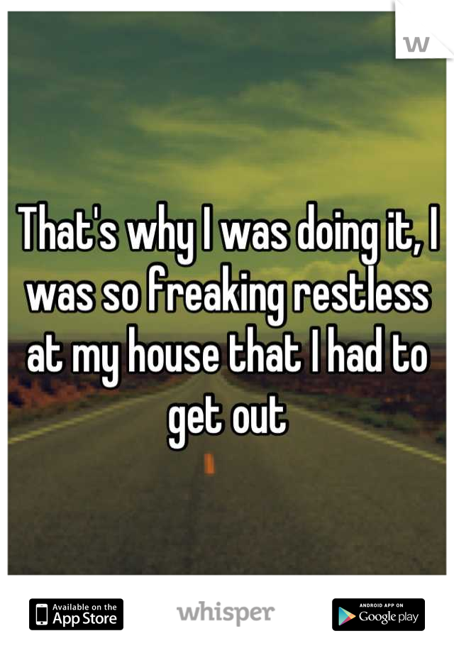That's why I was doing it, I was so freaking restless at my house that I had to get out