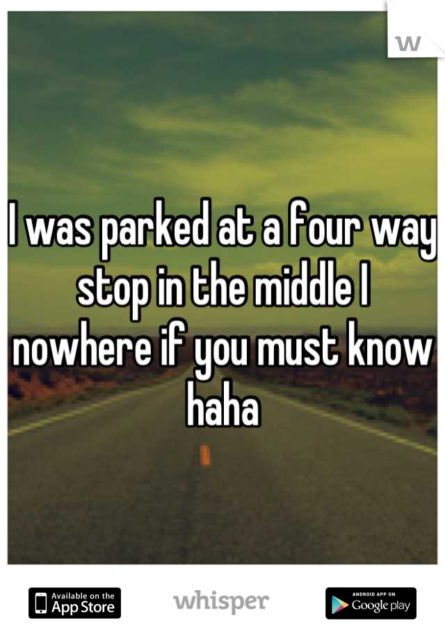 I was parked at a four way stop in the middle I nowhere if you must know haha