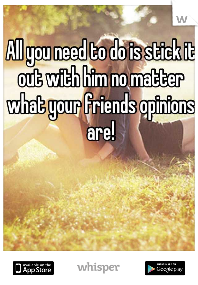 All you need to do is stick it out with him no matter what your friends opinions are!