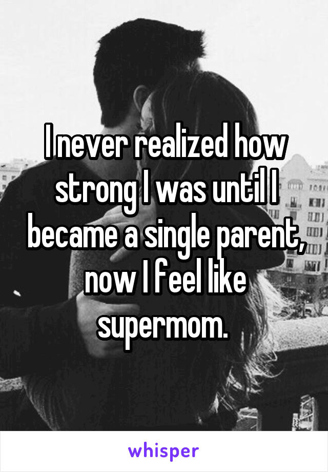 I never realized how strong I was until I became a single parent, now I feel like supermom. 