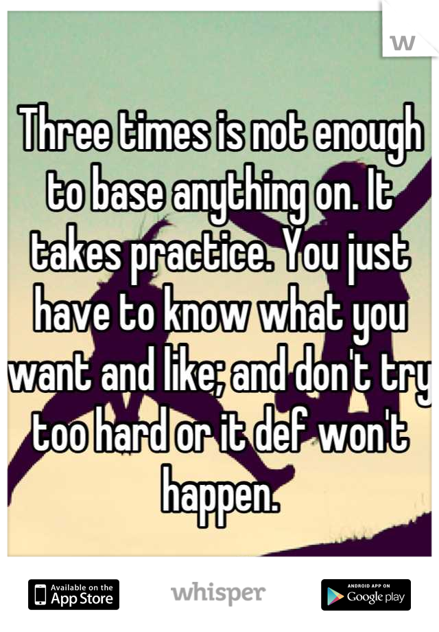 Three times is not enough to base anything on. It takes practice. You just have to know what you want and like; and don't try too hard or it def won't happen.