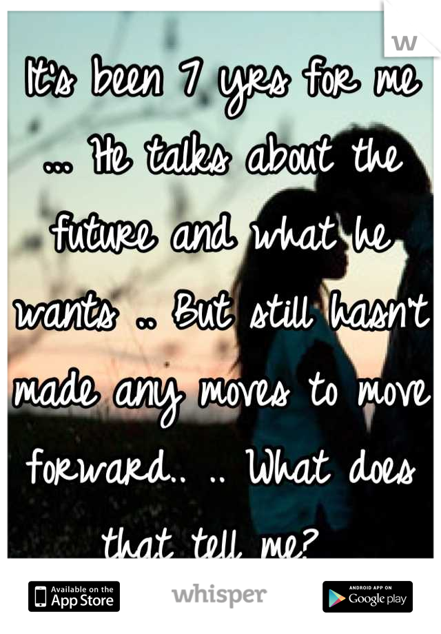 It's been 7 yrs for me ... He talks about the future and what he wants .. But still hasn't made any moves to move forward.. .. What does that tell me? 