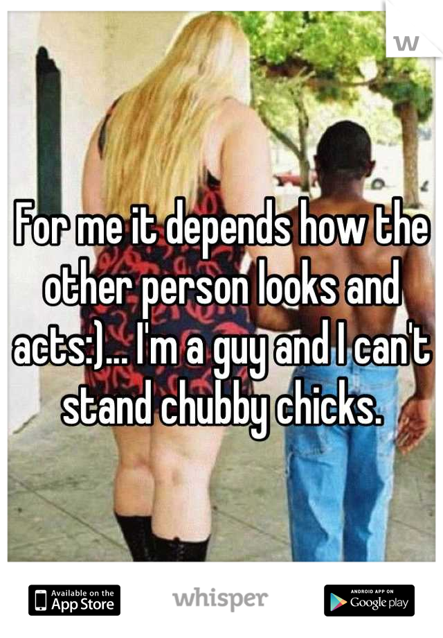 For me it depends how the other person looks and acts:)... I'm a guy and I can't stand chubby chicks.