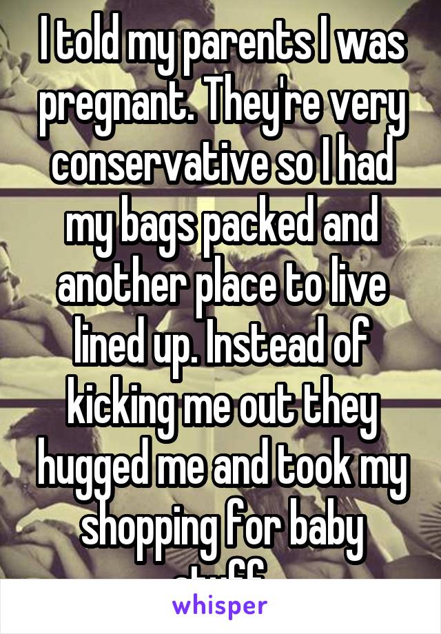 I told my parents I was pregnant. They're very conservative so I had my bags packed and another place to live lined up. Instead of kicking me out they hugged me and took my shopping for baby stuff.