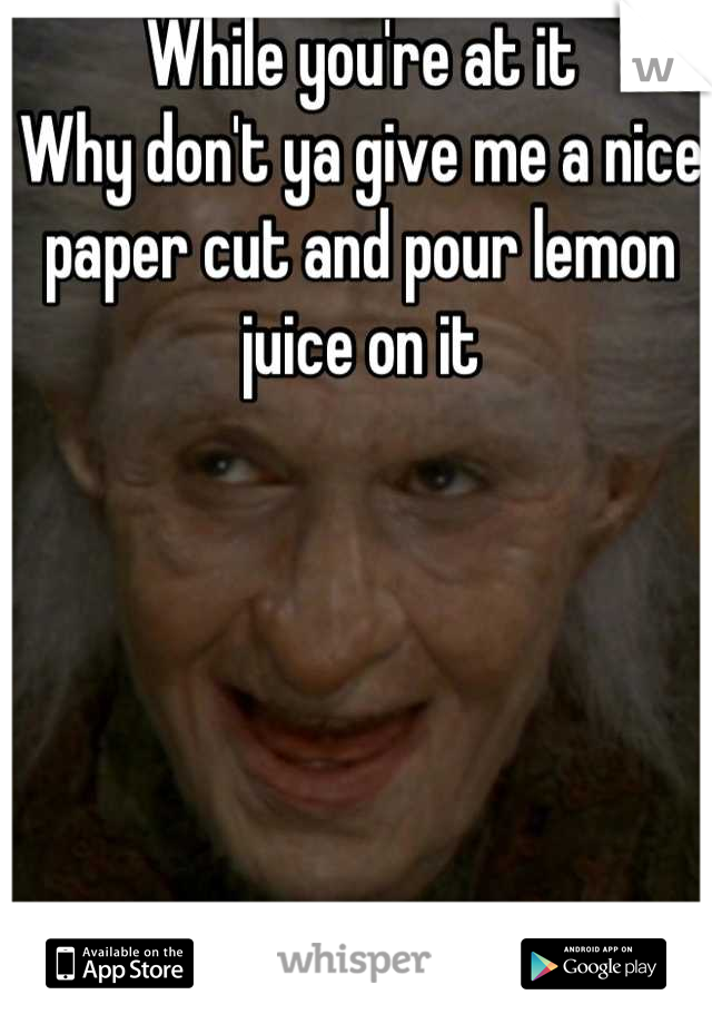 While you're at it
Why don't ya give me a nice paper cut and pour lemon juice on it