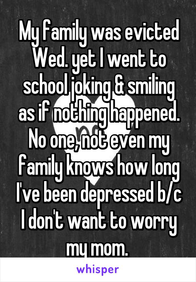 My family was evicted Wed. yet I went to school joking & smiling as if nothing happened. No one, not even my family knows how long I've been depressed b/c I don't want to worry my mom. 