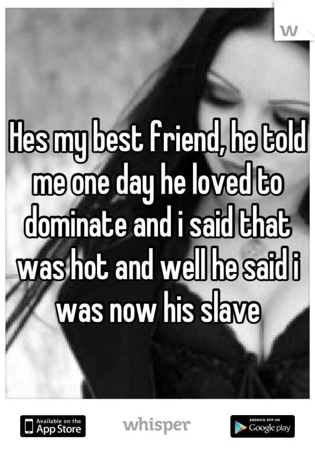 Hes my best friend, he told me one day he loved to dominate and i said that was hot and well he said i was now his slave
