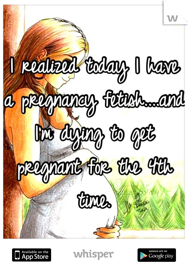 I realized today I have a pregnancy fetish....and I'm dying to get pregnant for the 4th time.