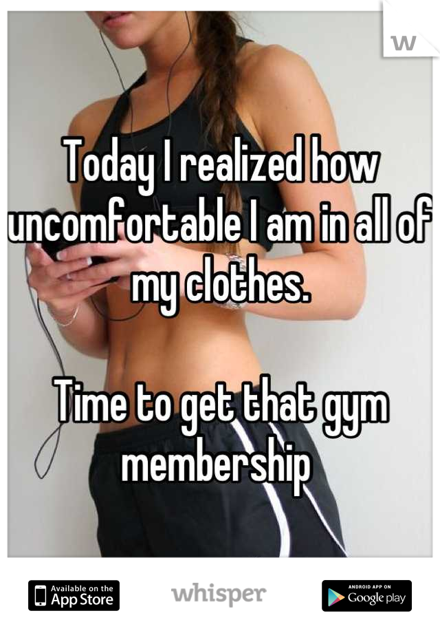 Today I realized how uncomfortable I am in all of my clothes. 

Time to get that gym membership 