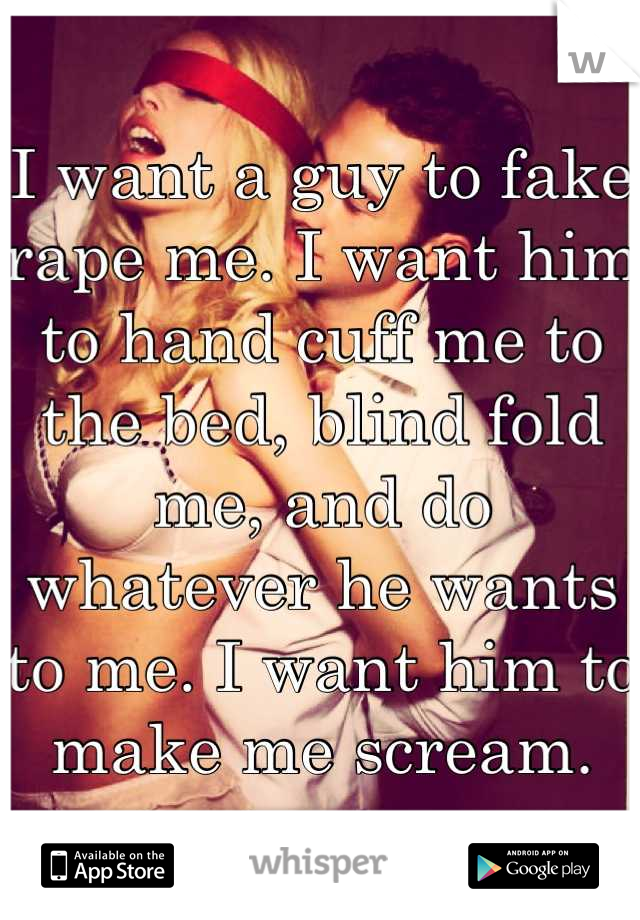 I want a guy to fake rape me. I want him to hand cuff me to the bed, blind fold me, and do whatever he wants to me. I want him to make me scream.