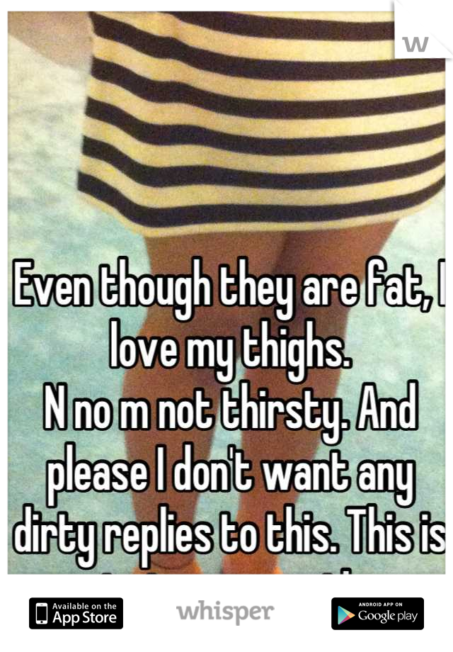 Even though they are fat, I love my thighs.
N no m not thirsty. And please I don't want any dirty replies to this. This is just my secret! 