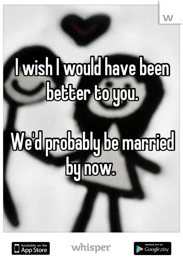 I wish I would have been better to you. 

We'd probably be married by now. 