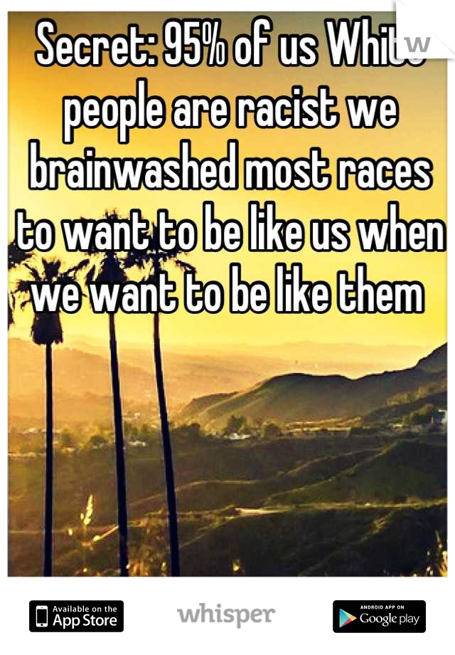 Secret: 95% of us White people are racist we brainwashed most races to want to be like us when we want to be like them 