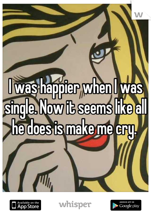 I was happier when I was single. Now it seems like all he does is make me cry. 