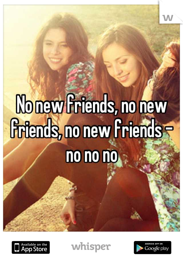 No new friends, no new friends, no new friends - no no no