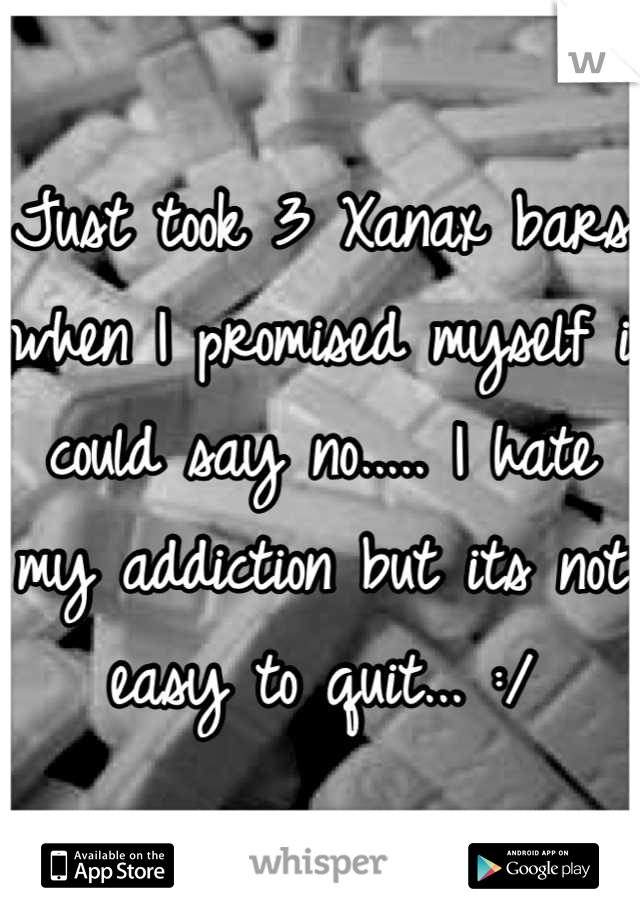 Just took 3 Xanax bars when I promised myself i could say no..... I hate my addiction but its not easy to quit... :/