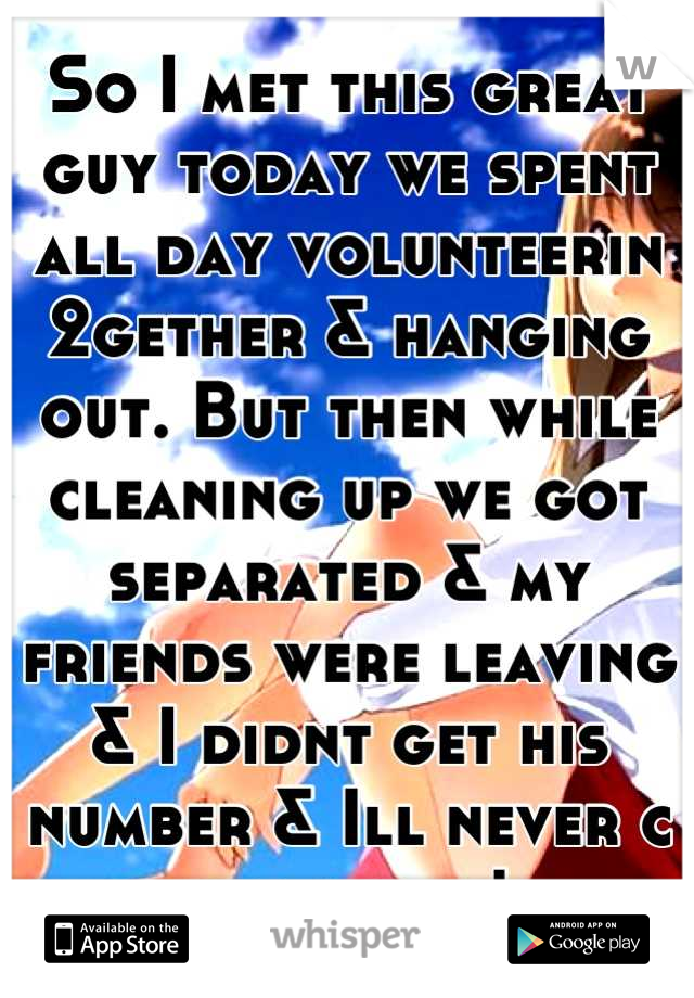 So I met this great guy today we spent all day volunteerin 2gether & hanging out. But then while cleaning up we got separated & my friends were leaving & I didnt get his number & Ill never c him again!