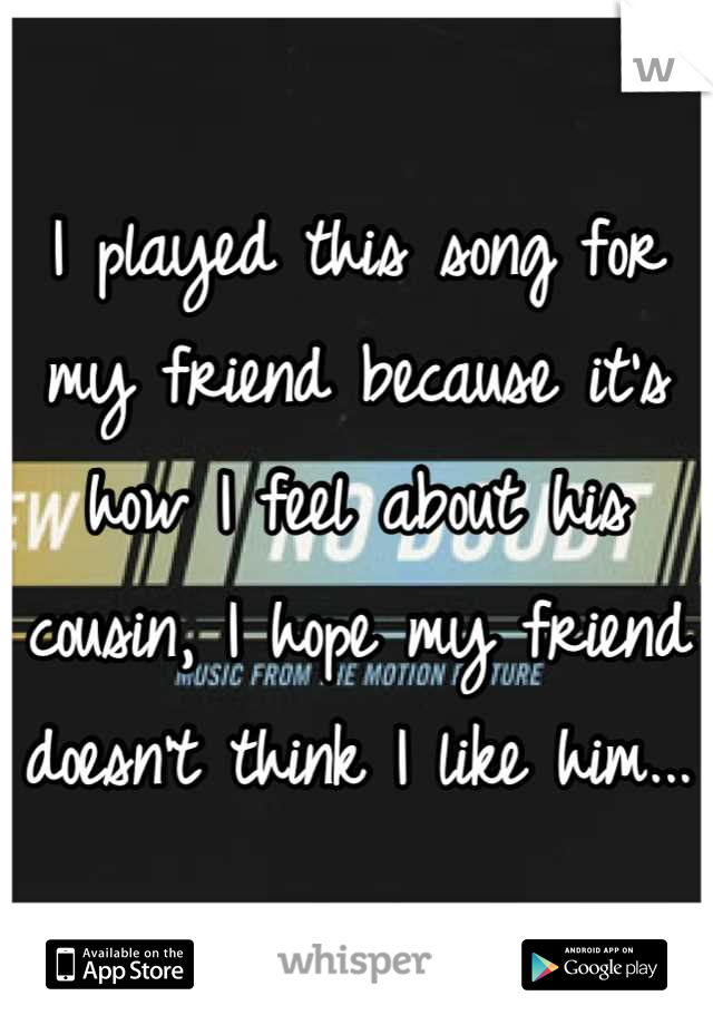 I played this song for my friend because it's how I feel about his cousin, I hope my friend doesn't think I like him...