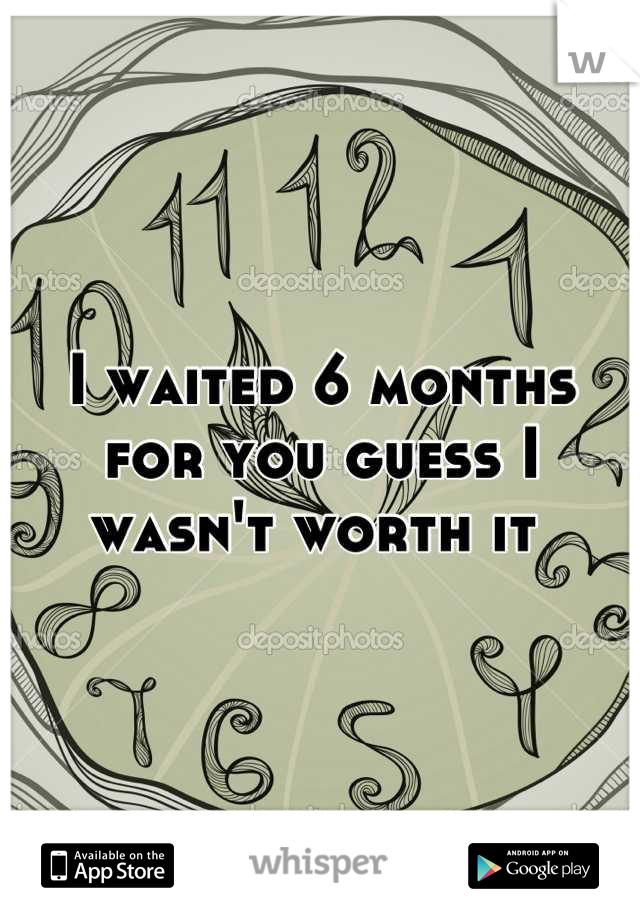 I waited 6 months for you guess I wasn't worth it 