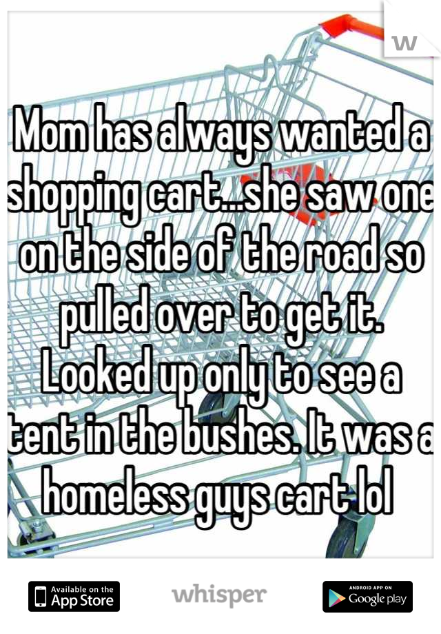 Mom has always wanted a shopping cart...she saw one on the side of the road so pulled over to get it. Looked up only to see a tent in the bushes. It was a homeless guys cart lol 