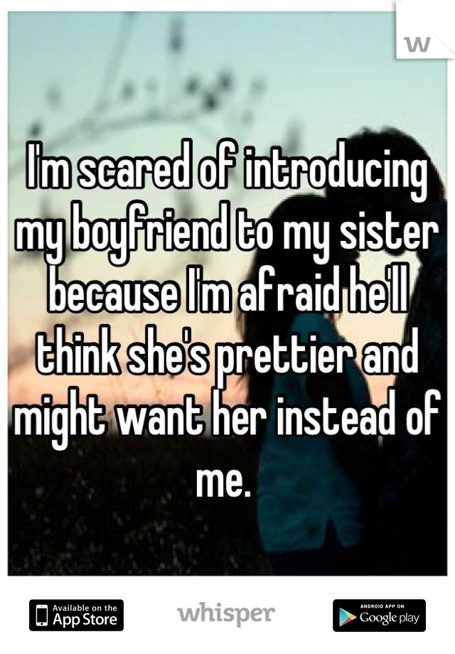 I'm scared of introducing my boyfriend to my sister because I'm afraid he'll think she's prettier and might want her instead of me. 