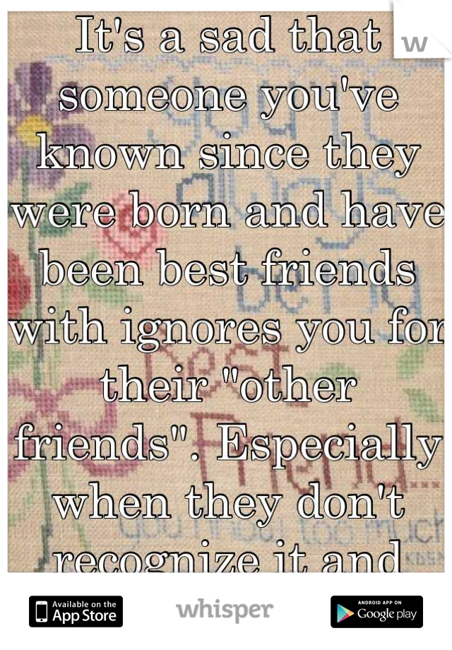 It's a sad that someone you've known since they were born and have been best friends with ignores you for their "other friends". Especially when they don't recognize it and expect you to be there.  