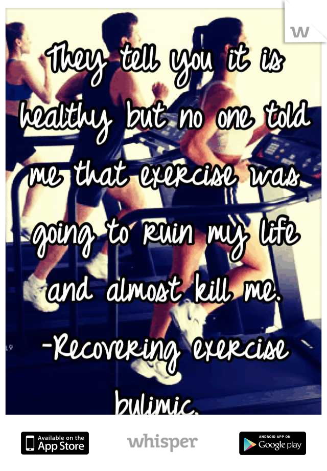 They tell you it is healthy but no one told me that exercise was going to ruin my life and almost kill me. 
-Recovering exercise bulimic. 
