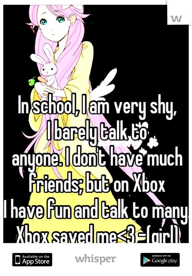 In school, I am very shy,
I barely talk to 
anyone. I don't have much
friends; but on Xbox 
I have fun and talk to many.
Xbox saved me<3 -(girl)