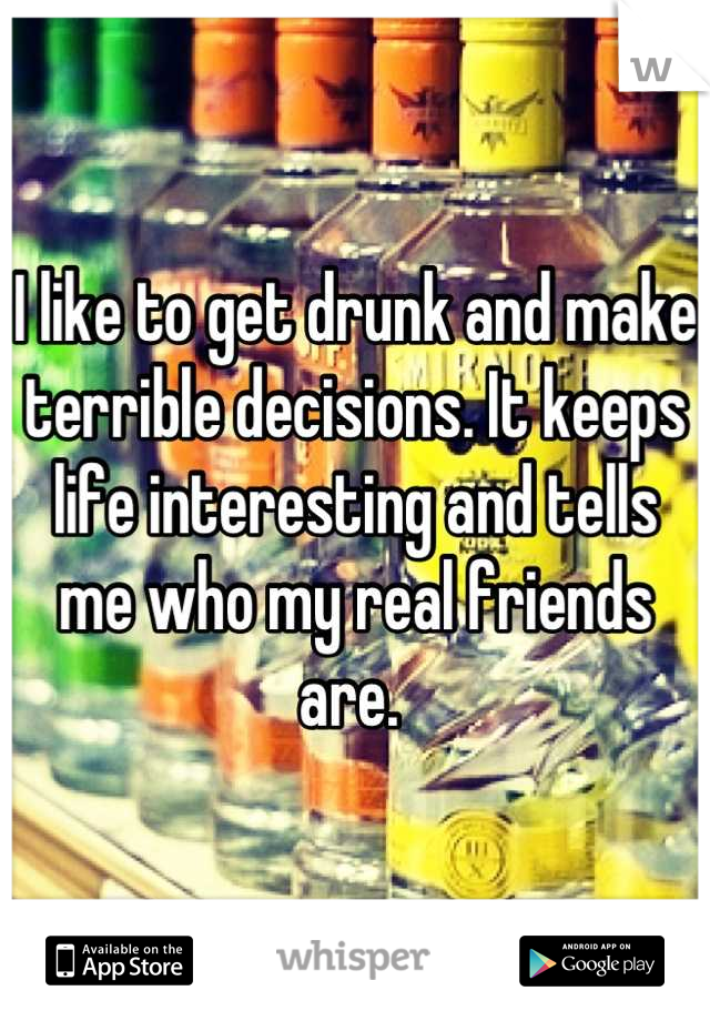 I like to get drunk and make terrible decisions. It keeps life interesting and tells me who my real friends are. 