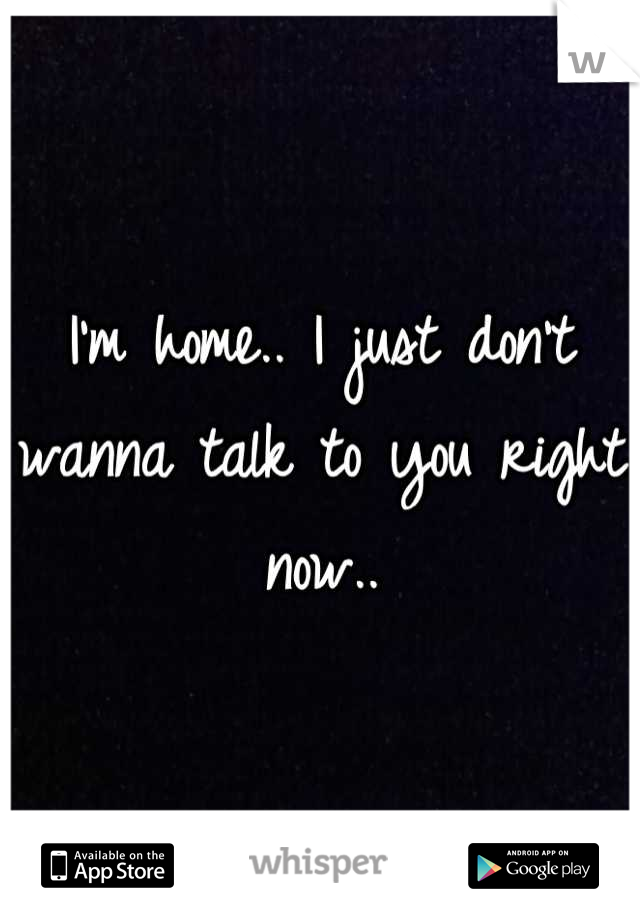 I'm home.. I just don't wanna talk to you right now..