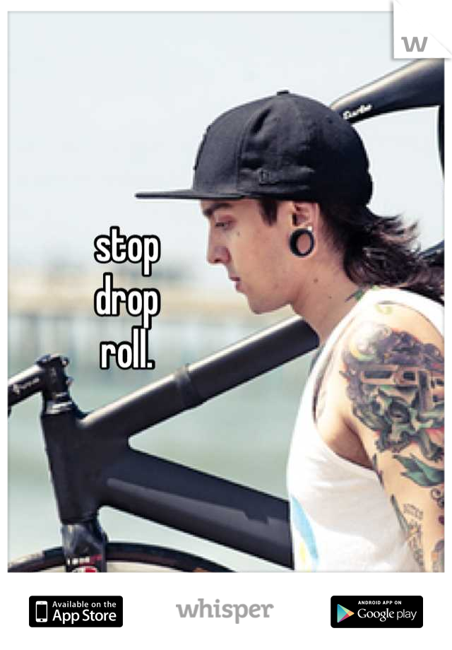 stop
drop
roll.