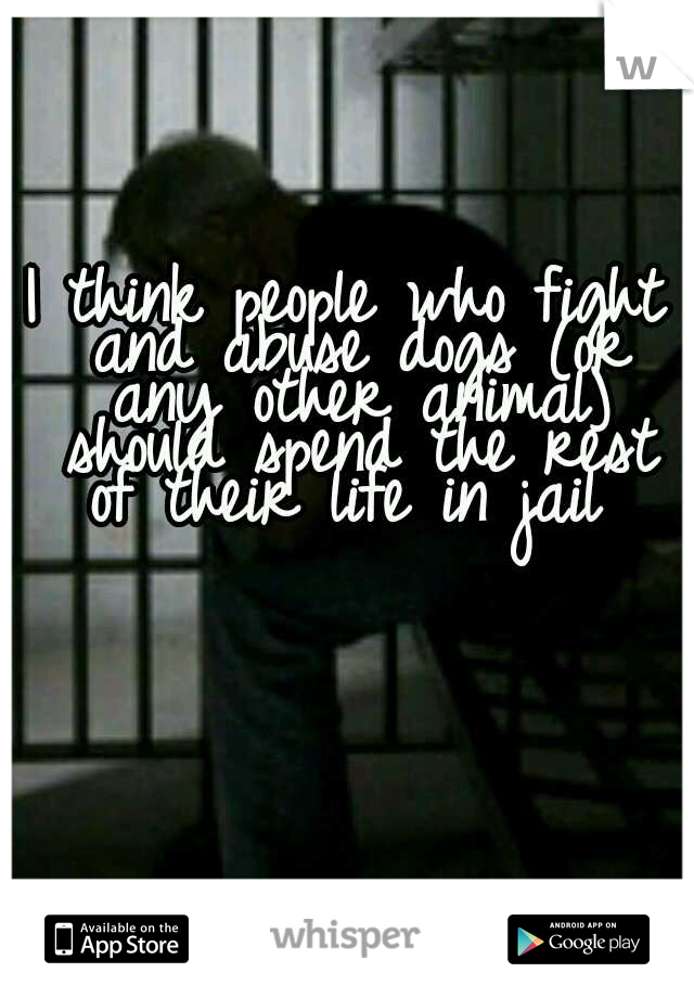 I think people who fight and abuse dogs (or any other animal) should spend the rest of their life in jail 