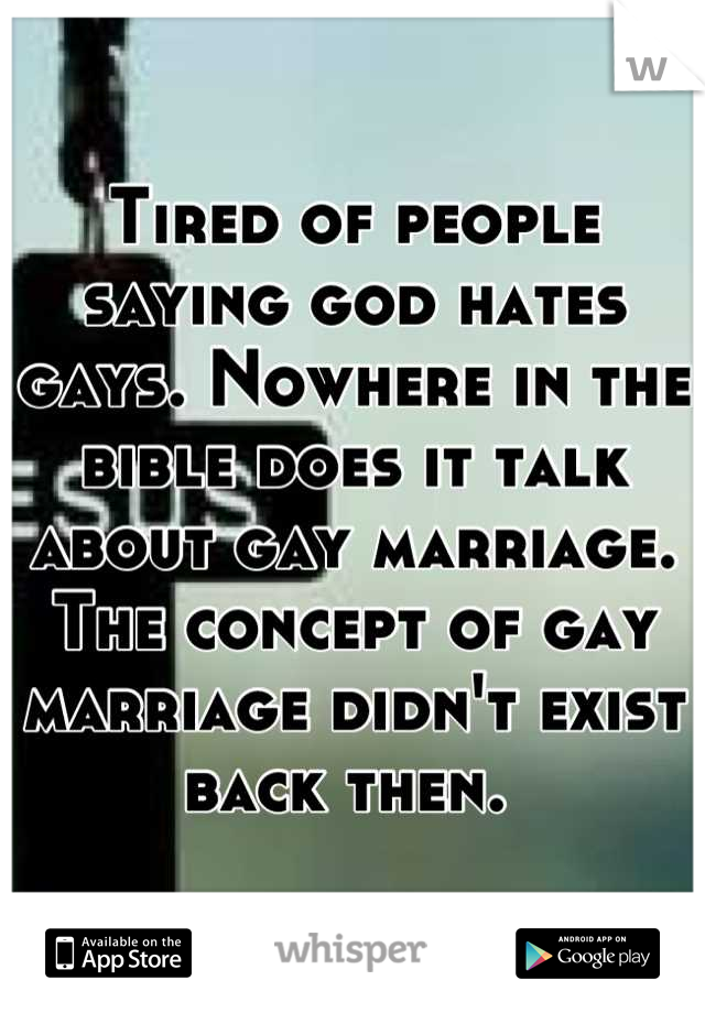 Tired of people saying god hates gays. Nowhere in the bible does it talk about gay marriage. The concept of gay marriage didn't exist back then. 