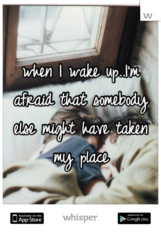 when I wake up..I'm afraid that somebody else might have taken my place