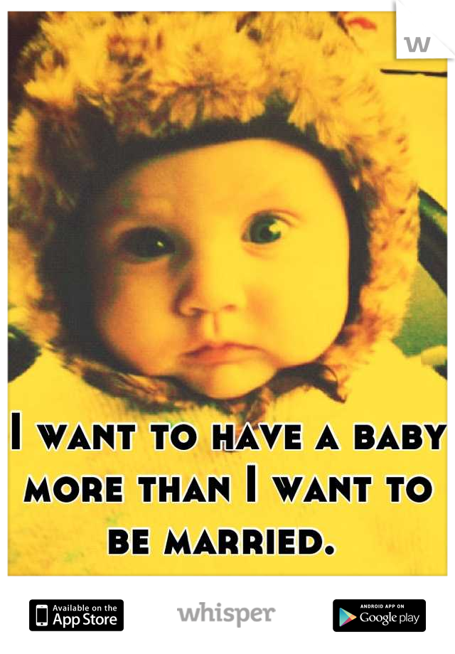 I want to have a baby more than I want to be married. 