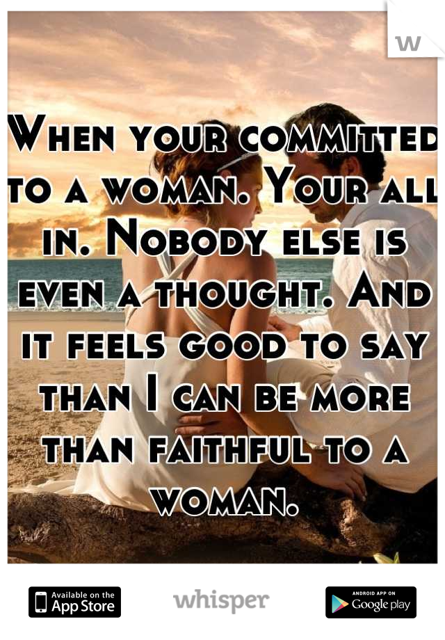 When your committed to a woman. Your all in. Nobody else is even a thought. And it feels good to say than I can be more than faithful to a woman.
