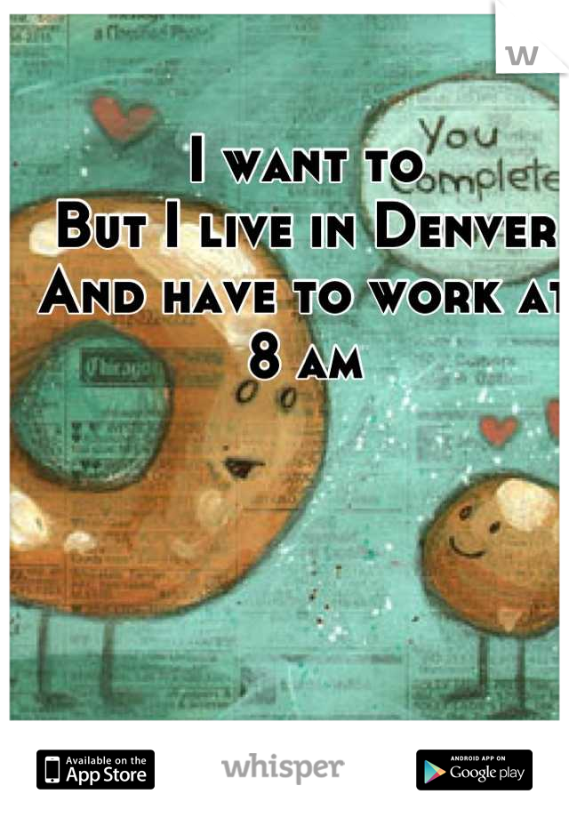 I want to
But I live in Denver 
And have to work at
8 am